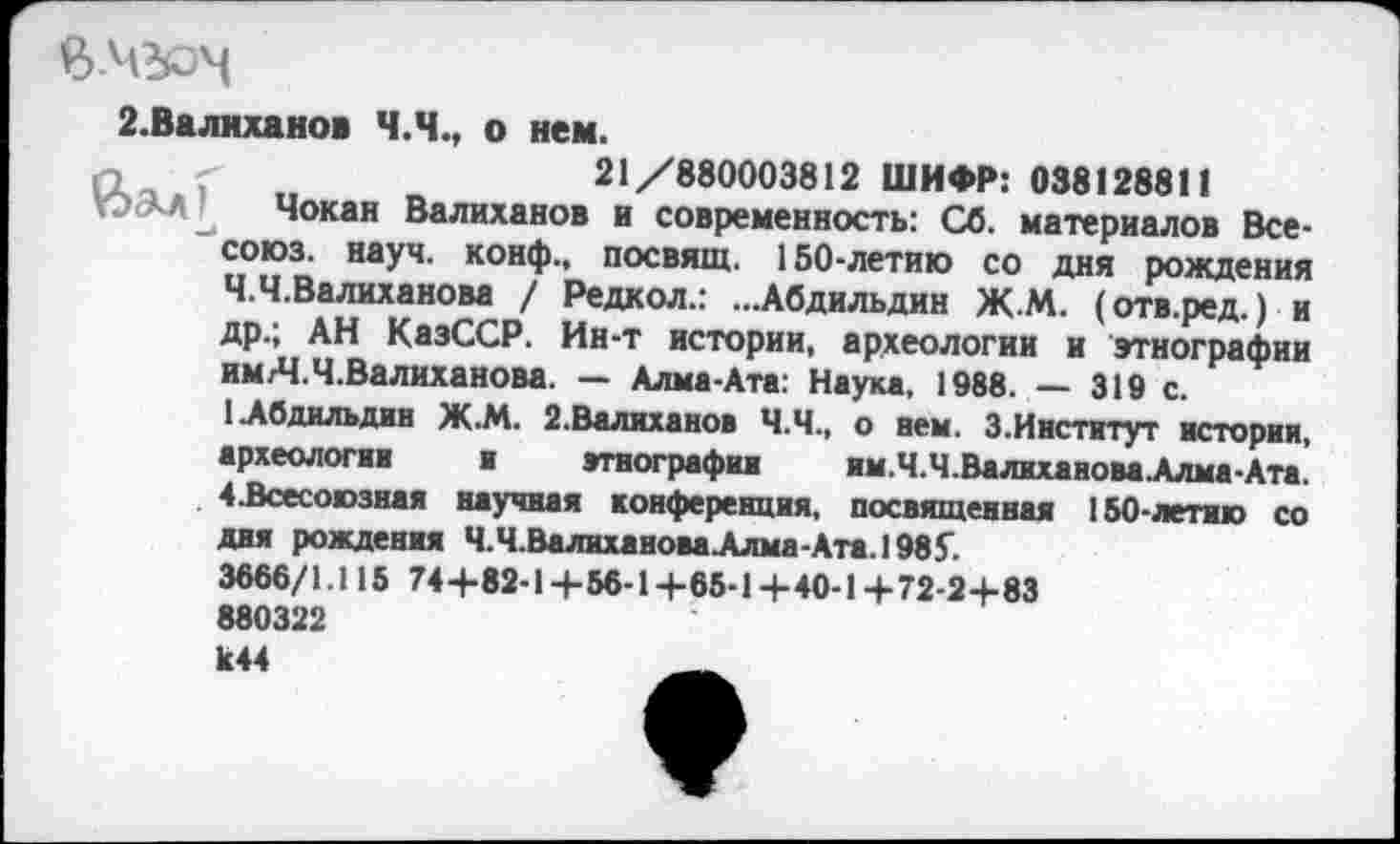 ﻿2.Валиханов Ч.Ч., о нем.
п	21/880003812 ШИФР: 038128811
Чокан Валиханов и современность: Сб. материалов Все-союз. науч, конф., посвящ. 150-летию со дня рождения Ч.Ч.Валиханова / Редкол.: ...Абдильдин ЖМ. (отв.ред.) и др.; АН КазССР. Ин-т истории, археологии и этнографии им/Ч.Ч.Валиханова. — Алма-Ата: Наука, 1988. — 319 с.
(Абдильдин Ж.М. 2.Валиханов Ч.Ч., о нем. 3.Институт истории, археологии и этнографии им.Ч.Ч.ВалихановаАлма-Ата. 4.Всесоюзная научная конференция, посвященная 150-летию со дня рождения Ч.Ч.ВалихановаАлма-Ата.198£ 3666/1.115 74+82-1+56-1+65-14-40-1+72-2+83 880322